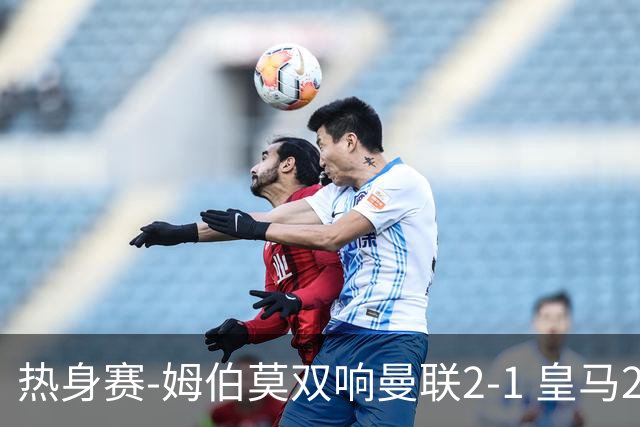 热身赛-姆伯莫双响曼联2-1 皇马2-2 道曼传射枪手4-1